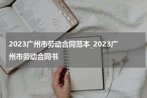 2023广州市劳动合同范本_2023广州市劳动合同书