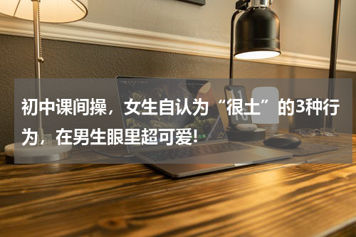初中课间操，女生自认为“很土”的3种行为，在男生眼里超可爱!