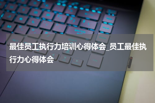 最佳员工执行力培训心得体会_员工最佳执行力心得体会