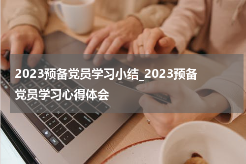 2023预备党员学习小结_2023预备党员学习心得体会
