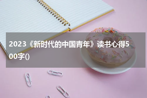 2023《新时代的中国青年》读书心得500字()