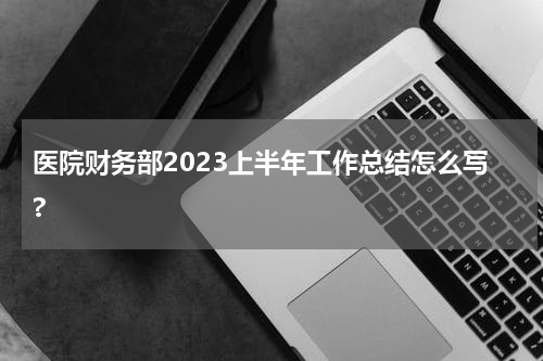 医院财务部2023上半年工作总结怎么写?