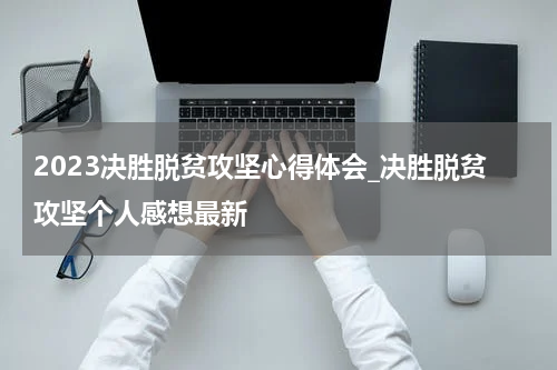 2023决胜脱贫攻坚心得体会_决胜脱贫攻坚个人感想最新