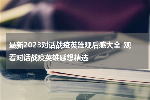 最新2023对话战疫英雄观后感大全_观看对话战疫英雄感想精选
