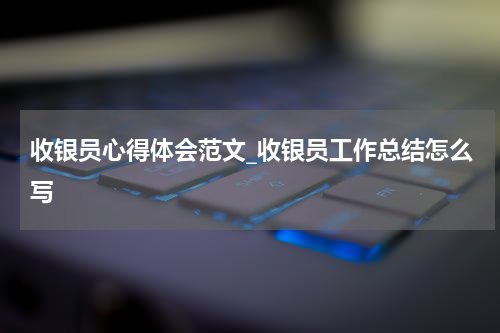 收银员心得体会范文_收银员工作总结怎么写