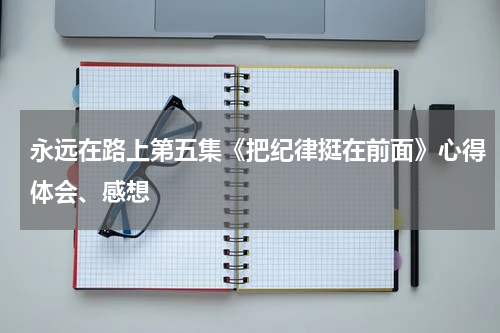 永远在路上第五集《把纪律挺在前面》心得体会、感想