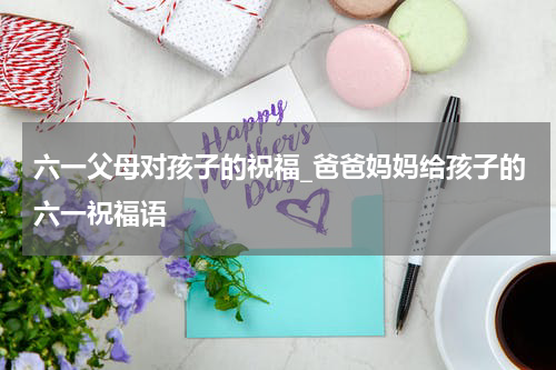 六一父母对孩子的祝福_爸爸妈妈给孩子的六一祝福语
