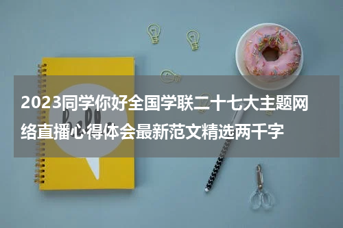2023同学你好全国学联二十七大主题网络直播心得体会最新范文精选两千字