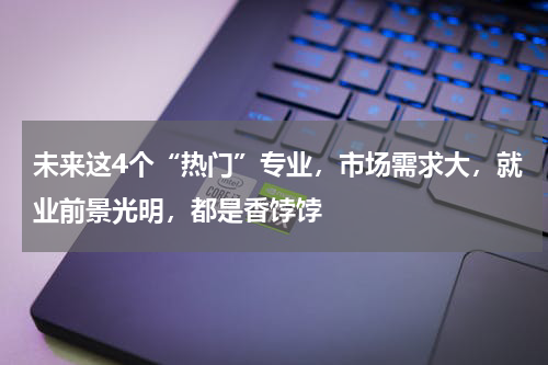 未来这4个“热门”专业,市场需求大,就业前景光明,都是香饽饽