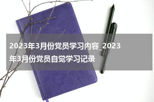 2023年3月份党员学习内容_2023年3月份党员自觉学习记录