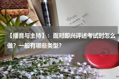 【播音与主持】：面对即兴评述考试时怎么做？一般有哪些类型？
