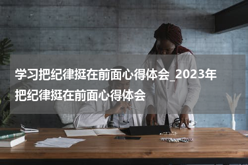 学习把纪律挺在前面心得体会_2023年把纪律挺在前面心得体会
