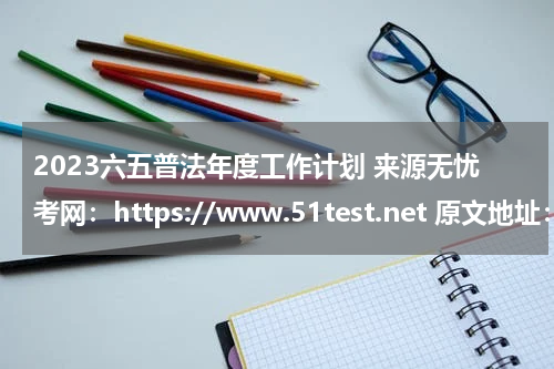 2023六五普法年度工作计划 来源无忧考网：https://www.51test.net 原文地址：