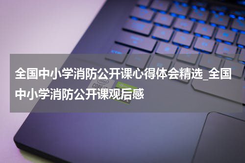 全国中小学消防公开课心得体会精选_全国中小学消防公开课观后感