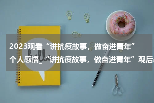 2023观看“讲抗疫故事，做奋进青年”个人感悟_“讲抗疫故事，做奋进青年”观后感