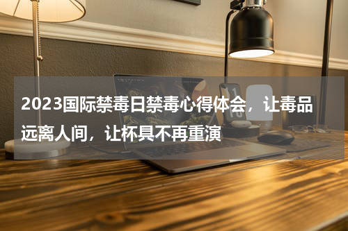 2023国际禁毒日禁毒心得体会，让毒品远离人间，让杯具不再重演