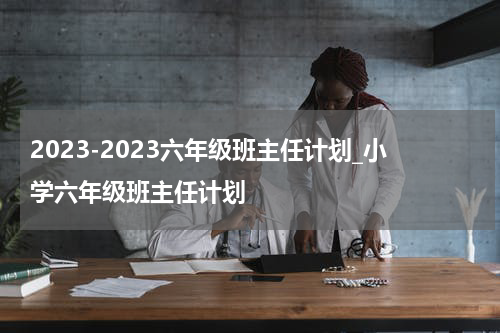 2023-2023六年级班主任计划_小学六年级班主任计划