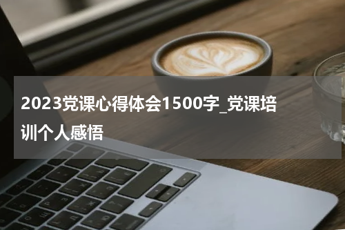 2023党课心得体会1500字_党课培训个人感悟