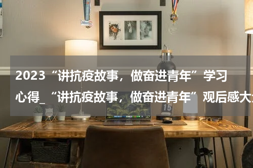 2023“讲抗疫故事，做奋进青年”学习心得_“讲抗疫故事，做奋进青年”观后感大全