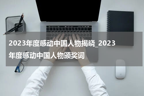 2023年度感动中国人物揭晓_2023年度感动中国人物颁奖词