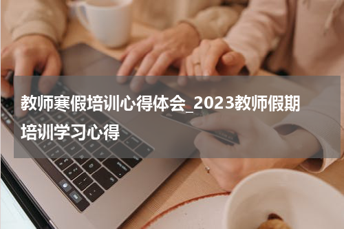 教师寒假培训心得体会_2023教师假期培训学习心得
