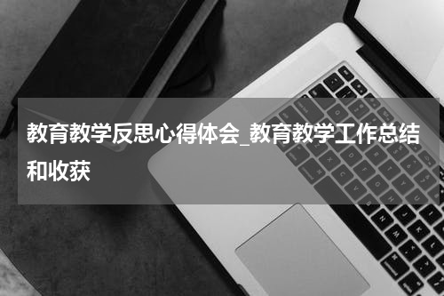 教育教学反思心得体会_教育教学工作总结和收获
