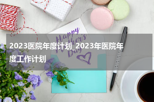 2023医院年度计划_2023年医院年度工作计划