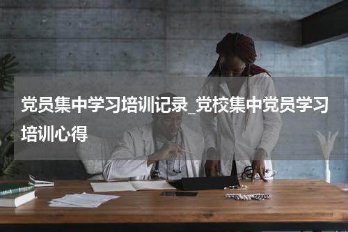 党员集中学习培训记录_党校集中党员学习培训心得
