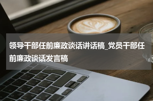 领导干部任前廉政谈话讲话稿_党员干部任前廉政谈话发言稿