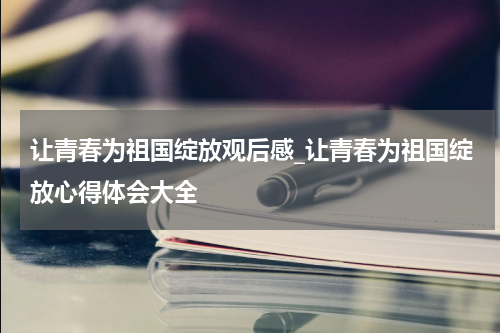 让青春为祖国绽放观后感_让青春为祖国绽放心得体会大全