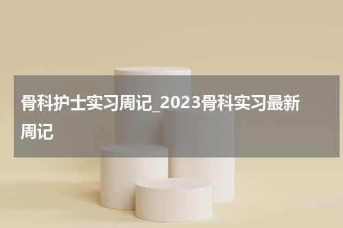 骨科护士实习周记_2023骨科实习最新周记