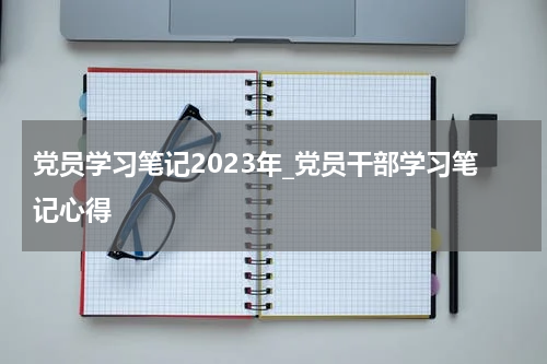 党员学习笔记2023年_党员干部学习笔记心得