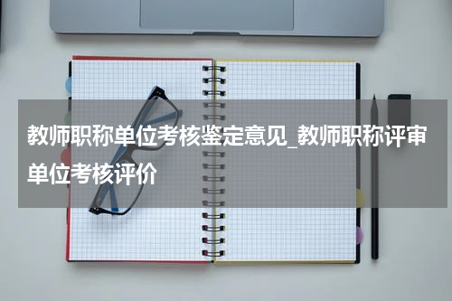 教师职称单位考核鉴定意见_教师职称评审单位考核评价