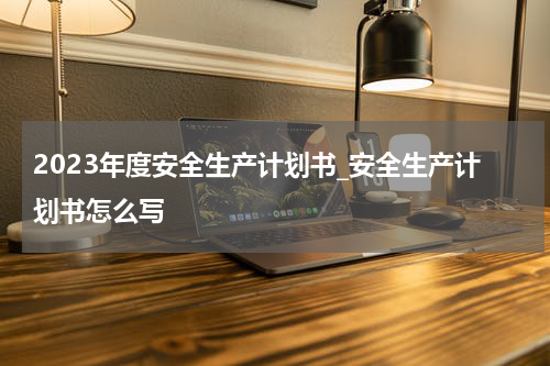 2023年度安全生产计划书_安全生产计划书怎么写