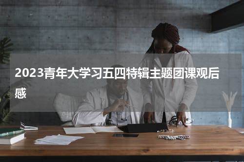 2023青年大学习五四特辑主题团课观后感