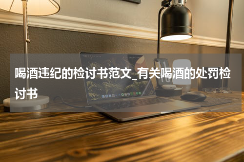 喝酒违纪的检讨书范文_有关喝酒的处罚检讨书