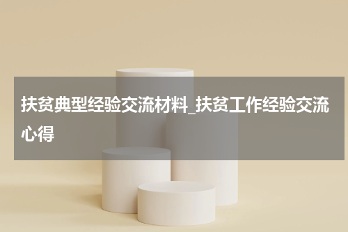 扶贫典型经验交流材料_扶贫工作经验交流心得