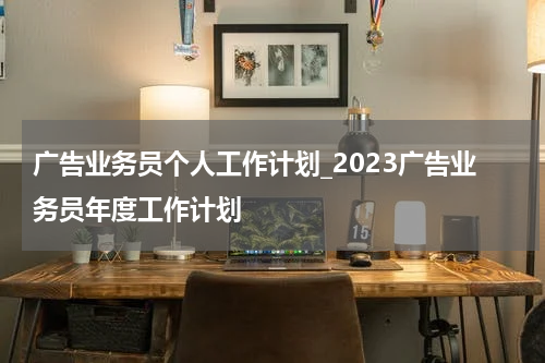 广告业务员个人工作计划_2023广告业务员年度工作计划