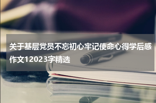 关于基层党员不忘初心牢记使命心得学后感作文12023字精选