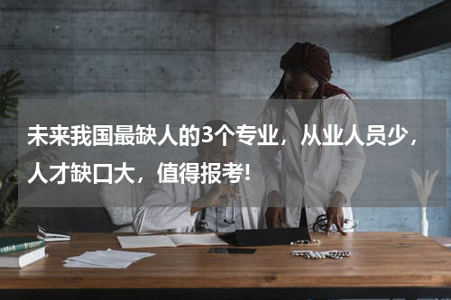 未来我国最缺人的3个专业，从业人员少，人才缺口大，值得报考!