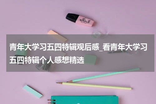 青年大学习五四特辑观后感_看青年大学习五四特辑个人感想精选