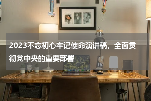 2023不忘初心牢记使命演讲稿，全面贯彻党中央的重要部署