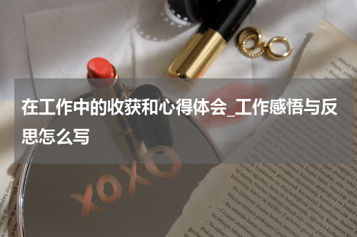 在工作中的收获和心得体会_工作感悟与反思怎么写