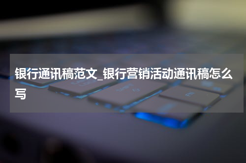 银行通讯稿范文_银行营销活动通讯稿怎么写