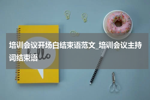 培训会议开场白结束语范文_培训会议主持词结束语