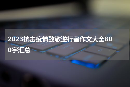 2023抗击疫情致敬逆行者作文大全800字汇总