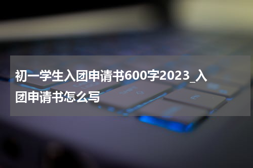 初一学生入团申请书600字2023_入团申请书怎么写