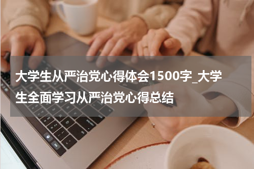 大学生从严治党心得体会1500字_大学生全面学习从严治党心得总结