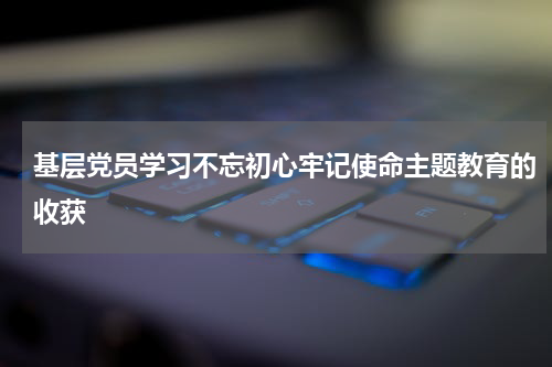 基层党员学习不忘初心牢记使命主题教育的收获