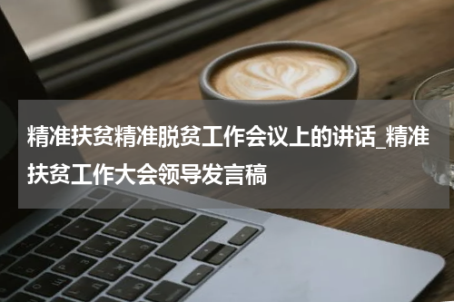 精准扶贫精准脱贫工作会议上的讲话_精准扶贫工作大会领导发言稿